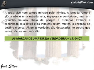 A Igreja vive num campo minado pelo Inimigo. A jornada rumo à
glória não é uma estrada reta, espaçosa e confortável, mas um
caminho sinuoso, cheio de perigos e espinhos. Embora a
caminhada seja difícil e os inimigos sejam muitos, a chegada ao
destino é certa! Algumas verdades são destacadas no trecho que
lemos. Vamos ver quais são.
AS MARCAS DE UMA IGREJA VERDADEIRA – VS. 04-07
 