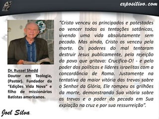 “Cristo venceu os principados e potestades
ao vencer todas as tentações satânicas,
vivendo uma vida absolutamente sem
pecado. Mas ainda, Cristo os venceu pela
morte. Os poderes do mal tentaram
destruir Jesus publicamente, pela rejeição
do povo que gritava: Crucifica-O! - e pelo
poder dos políticos e líderes israelitas com a
concordância de Roma. Justamente na
tentativa da maior vitória das trevas sobre
o Senhor da Glória, Ele rompeu os grilhões
da morte, demonstrando Sua vitória sobre
as trevas e o poder do pecado em Sua
expiação na cruz e por sua ressurreição”.
Dr. Russel Shedd
Doutor em Teologia,
(Pastor). Fundador da
“Edições Vida Nova” e
filho de missionários
Batistas americanos.
 
