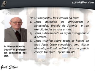 Pr. Warren Wiersbe
Doutor e professor
em Seminários nos
EUA
“Jesus conquistou três vitórias na cruz:
1) Jesus despojou os principados e
potestades, tirando de Satanás e seu
exército todas as suas armas.
2) Jesus publicamente os expôs à vergonha e
à derrota.
3) Jesus triunfou sobre todas as hostes do
mal! Jesus Cristo conquistou uma vitória
absoluta, voltando à Glória em um grande
cortejo triunfal” – Efésios 04:08.
 