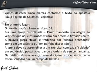 Vamos destacar cinco marcas conforme o texto do apóstolo
Paulo à Igreja de Colossos. Vejamos:
Em primeiro lugar:
O que diz o apóstolo no versículo 05:
Era uma Igreja disciplinada – Paulo manifesta sua alegria ao
verificar que aqueles irmãos viviam em ordem e firmados na fé.
A palavra grega “táxis” é traduzida por “fileiras ordenadas”
como em um exército ou “em perfeita disposição”.
A Igreja deve se assemelhar a um exército, com cada “soldado”
em seu devido posto, aguardando a ordem de seu comandante.
Os cristãos devem avançar com disciplina e obediência como
fazem soldados em um campo de batalha.
 