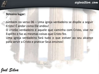 Terceiro lugar:
também no verso 06 – Uma igreja verdadeira se dispõe a seguir
Cristo! É andar como Ele andou!
O cristão verdadeiro é aquele que caminha com Cristo, vive no
Espírito e faz as mesmas coisas que Cristo fez.
Uma igreja verdadeira fará tudo o que estiver ao seu alcance
para servir a Cristo e praticar Seus ensinos!
 