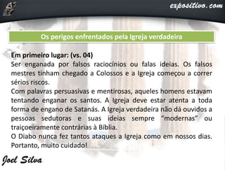Os perigos enfrentados pela Igreja verdadeira
Em primeiro lugar: (vs. 04)
Ser enganada por falsos raciocínios ou falas ideias. Os falsos
mestres tinham chegado a Colossos e a Igreja começou a correr
sérios riscos.
Com palavras persuasivas e mentirosas, aqueles homens estavam
tentando enganar os santos. A Igreja deve estar atenta a toda
forma de engano de Satanás. A Igreja verdadeira não dá ouvidos a
pessoas sedutoras e suas ideias sempre “modernas” ou
traiçoeiramente contrárias à Bíblia.
O Diabo nunca fez tantos ataques a Igreja como em nossos dias.
Portanto, muito cuidado!
 