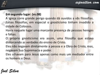 Em segundo lugar: (vs.08)
A Igreja corre grande perigo quando dá ouvidos a vãs filosofias.
Falsas filosofias, em especial o gnosticismo tinham invadido a
cidade de Colossos.
Havia naquele lugar uma marcante presença de pessoas hereges
e falsas.
O próprio gnosticismo era assim, uma filosofia que estava
distorcendo as verdades do ensino de Cristo.
Eles não negavam diretamente a pessoa e a Obra de Cristo, mas,
negavam Sua Supremacia e poder.
Eles olhavam para Jesus apenas como mais um mediador entre
os homens e Deus.
 