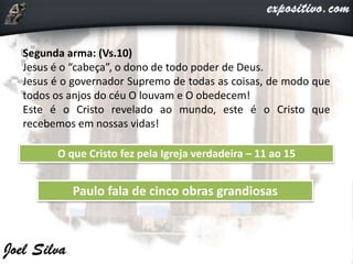 Segunda arma: (Vs.10)
Jesus é o “cabeça”, o dono de todo poder de Deus.
Jesus é o governador Supremo de todas as coisas, de modo que
todos os anjos do céu O louvam e O obedecem!
Este é o Cristo revelado ao mundo, este é o Cristo que
recebemos em nossas vidas!
O que Cristo fez pela Igreja verdadeira – 11 ao 15
Paulo fala de cinco obras grandiosas
 