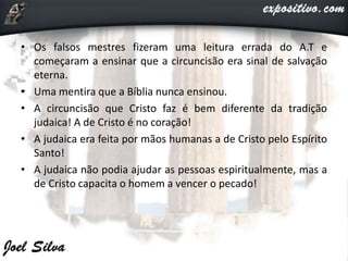 • Os falsos mestres fizeram uma leitura errada do A.T e
começaram a ensinar que a circuncisão era sinal de salvação
eterna.
• Uma mentira que a Bíblia nunca ensinou.
• A circuncisão que Cristo faz é bem diferente da tradição
judaica! A de Cristo é no coração!
• A judaica era feita por mãos humanas a de Cristo pelo Espírito
Santo!
• A judaica não podia ajudar as pessoas espiritualmente, mas a
de Cristo capacita o homem a vencer o pecado!
 