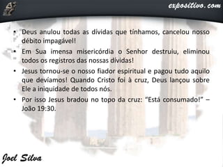 • Deus anulou todas as dívidas que tínhamos, cancelou nosso
débito impagável!
• Em Sua imensa misericórdia o Senhor destruiu, eliminou
todos os registros das nossas dívidas!
• Jesus tornou-se o nosso fiador espiritual e pagou tudo aquilo
que devíamos! Quando Cristo foi à cruz, Deus lançou sobre
Ele a iniquidade de todos nós.
• Por isso Jesus bradou no topo da cruz: “Está consumado!” –
João 19:30.
 