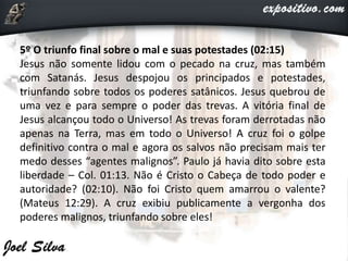 5º O triunfo final sobre o mal e suas potestades (02:15)
Jesus não somente lidou com o pecado na cruz, mas também
com Satanás. Jesus despojou os principados e potestades,
triunfando sobre todos os poderes satânicos. Jesus quebrou de
uma vez e para sempre o poder das trevas. A vitória final de
Jesus alcançou todo o Universo! As trevas foram derrotadas não
apenas na Terra, mas em todo o Universo! A cruz foi o golpe
definitivo contra o mal e agora os salvos não precisam mais ter
medo desses “agentes malignos”. Paulo já havia dito sobre esta
liberdade – Col. 01:13. Não é Cristo o Cabeça de todo poder e
autoridade? (02:10). Não foi Cristo quem amarrou o valente?
(Mateus 12:29). A cruz exibiu publicamente a vergonha dos
poderes malignos, triunfando sobre eles!
 