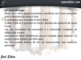 Em segundo lugar:
Verso 06 – Uma igreja verdadeira manifesta um firme propósito
com o Senhorio de Jesus Cristo.
É uma Igreja que vive para Cristo e Nele.
A vida cristã só é possível se estiver debaixo do senhorio de Jesus
Cristo.
Um dos resultados da conversão é a submissão completa de
nossa vida a Jesus.
Somente no Novo Testamento Jesus é tratado como Salvador 22
vezes e como Senhor por 650 vezes.
Há uma grande ênfase do N.T de testemunhar este senhorio
absoluto!
 