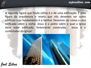 A segunda figura que Paulo utiliza é a de uma edificação. É uma
figura da arquitetura e revela que nós devemos ser como
edifícios cujo fundamento é o Senhor. Devemos ser como a casa
edificada sobre a rocha. Jesus é a pedra sobre a qual a Igreja
deve estar edificada, fortemente construída. Jesus é o
sustentador da Igreja!
 