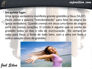 Em quinto lugar:
Uma Igreja verdadeira manifesta grande gratidão a Deus (Vs.07).
Paulo utiliza a palavra “transbordando” para falar da alegria da
Igreja verdadeira. Quando cremos em Jesus uma fonte de alegria
jorra em nossos corações. O cristão é alguém que se enche de
gratidão todos os dias e não de murmuração. Ele sempre se
volta para Deus, a fonte de todo bem, com a alma em festa e
com o coração cheio de gratidão.
 
