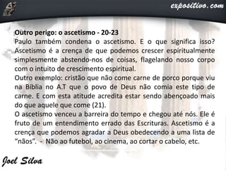 Outro perigo: o ascetismo - 20-23
Paulo também condena o ascetismo. E o que significa isso?
Ascetismo é a crença de que podemos crescer espiritualmente
simplesmente abstendo-nos de coisas, flagelando nosso corpo
com o intuito de crescimento espiritual.
Outro exemplo: cristão que não come carne de porco porque viu
na Bíblia no A.T que o povo de Deus não comia este tipo de
carne. E com esta atitude acredita estar sendo abençoado mais
do que aquele que come (21).
O ascetismo venceu a barreira do tempo e chegou até nós. Ele é
fruto de um entendimento errado das Escrituras. Ascetismo é a
crença que podemos agradar a Deus obedecendo a uma lista de
“nãos”. - Não ao futebol, ao cinema, ao cortar o cabelo, etc.
 