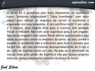 O verso 23 é grandioso pois trata claramente do ascetismo
como “pretensa religiosidade”; “falsa humildade” sem valor
algum para refrear os impulsos da carne! O ascetismo é
enganador em suas propostas. É um sacrifício inútil! É um culto
a si mesmo, uma religião feita para si mesmo. Tem piedade
FALSA e FINGIDA. Não tem valor espiritual pois, é um engano.
Não torna ninguém mais santo. Paulo afirma que tal prática não
ajuda as pessoas contra os impulsos da carne, ou seja, contra o
pecado. O ascetismo não é suficiente para frear o pecado que
há em nós, por isso precisamos desesperadamente de Cristo e
da ação do Espírito Santo em nós. Pecado só é eliminado de
nossas vidas pelo poder do Espírito e não por nossos próprios
esforços. Somos totalmente carentes da Graça de Deus!
 