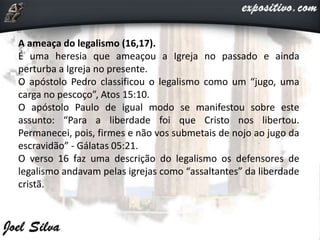 A ameaça do legalismo (16,17).
É uma heresia que ameaçou a Igreja no passado e ainda
perturba a Igreja no presente.
O apóstolo Pedro classificou o legalismo como um “jugo, uma
carga no pescoço”, Atos 15:10.
O apóstolo Paulo de igual modo se manifestou sobre este
assunto: “Para a liberdade foi que Cristo nos libertou.
Permanecei, pois, firmes e não vos submetais de nojo ao jugo da
escravidão” - Gálatas 05:21.
O verso 16 faz uma descrição do legalismo os defensores de
legalismo andavam pelas igrejas como “assaltantes” da liberdade
cristã.
 