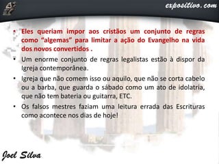 • Eles queriam impor aos cristãos um conjunto de regras
como “algemas” para limitar a ação do Evangelho na vida
dos novos convertidos .
• Um enorme conjunto de regras legalistas estão à dispor da
Igreja contemporânea.
• Igreja que não comem isso ou aquilo, que não se corta cabelo
ou a barba, que guarda o sábado como um ato de idolatria,
que não tem bateria ou guitarra, ETC.
• Os falsos mestres faziam uma leitura errada das Escrituras
como acontece nos dias de hoje!
 