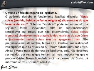 O verso 17 fala do engano do legalismo.
O apóstolo derruba o fundamento legalista dizendo: “Estas
coisas (comida, bebida ou festas religiosas) são sombras do que
haveria de vir...”. O termo “sombras” pode ser entendido da
seguinte forma: inexatidão; falta de substancialidade;
simbolismo ou coisas que são dispensáveis. Essas coisas
(sombras) chamavam mais a atenção dos legalistas do que Cristo
e justamente nestas coisas eles se apegavam mais. Não
precisamos mais da sombra, temos a luz! Cristo é uma realidade!
Isto significa que os rituais do A.T foram substituídos por Cristo.
Ainda o verso trata da derrota do legalismo, pois, não devemos
ser regidos por regras que tentam ser mais importantes que o
próprio Cristo. Nossa liberdade está na pessoa de Cristo. Já
morremos e ressuscitamos com Ele.
 