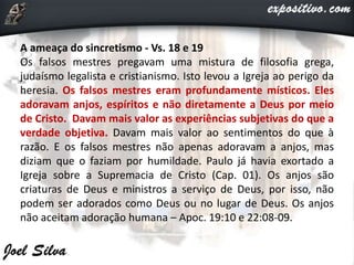 A ameaça do sincretismo - Vs. 18 e 19
Os falsos mestres pregavam uma mistura de filosofia grega,
judaísmo legalista e cristianismo. Isto levou a Igreja ao perigo da
heresia. Os falsos mestres eram profundamente místicos. Eles
adoravam anjos, espíritos e não diretamente a Deus por meio
de Cristo. Davam mais valor as experiências subjetivas do que a
verdade objetiva. Davam mais valor ao sentimentos do que à
razão. E os falsos mestres não apenas adoravam a anjos, mas
diziam que o faziam por humildade. Paulo já havia exortado a
Igreja sobre a Supremacia de Cristo (Cap. 01). Os anjos são
criaturas de Deus e ministros a serviço de Deus, por isso, não
podem ser adorados como Deus ou no lugar de Deus. Os anjos
não aceitam adoração humana – Apoc. 19:10 e 22:08-09.
 