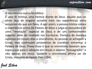 O sincretismo nunca foi bíblico.
É uma fé mística, uma heresia diante de Deus. Aquele que cai
neste laço do engano acredita mais nas experiências extra
sensoriais do que em Deus. A agir assim, a pessoa mística coloca
a experiência acima da Palavra de Deus e julga-se possuidora de
uma “revelação” especial de Deus e de um conhecimento
superior além do revelado nas Escrituras. Floresce de maneira
vigorosa em nossos dias o sincretismo. As pessoas se achegam a
Cristo, mas continuam prisioneiras de crendices estranhas à
Palavra de Deus. Prova disso é que os sincretistas baseiam suas
esperanças para a salvação em rituais e objetos “consagrados” e
não apenas em Jesus. Também o sincretismo afirma ser de
Cristo, mas está desligado Dele (19A).
 