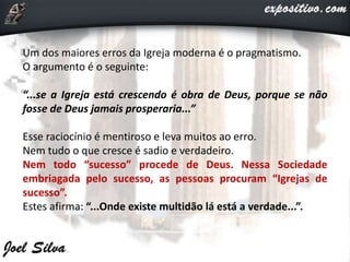 Um dos maiores erros da Igreja moderna é o pragmatismo.
O argumento é o seguinte:
“...se a Igreja está crescendo é obra de Deus, porque se não
fosse de Deus jamais prosperaria...”
Esse raciocínio é mentiroso e leva muitos ao erro.
Nem tudo o que cresce é sadio e verdadeiro.
Nem todo “sucesso” procede de Deus. Nessa Sociedade
embriagada pelo sucesso, as pessoas procuram “Igrejas de
sucesso”.
Estes afirma: “...Onde existe multidão lá está a verdade...”.
 