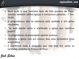 • Nem tudo o que funciona bem de fato provém de Deus.
Satanás também edifica Igrejas e comissiona pastores – I Tim.
04:01.
• O pragmatismo não se interessa pela verdade e sim pelos
resultados.
• “Se está dando certo e enchendo a Igreja que continue
assim!”.
• Os pragmáticos se preocupam apenas sucesso.
• Portanto a Igreja vive em nossos dias uma verdadeira crise
pragmática.
• É mentirosa toda a pregação que não leve em conta as
verdades contidas na Palavra de Deus.
 