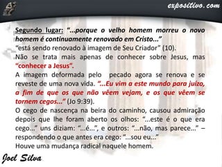 Segundo lugar: “...porque o velho homem morreu o novo
homem é continuamente renovado em Cristo...”
“está sendo renovado à imagem de Seu Criador” (10).
Não se trata mais apenas de conhecer sobre Jesus, mas
“conhecer a Jesus”.
A imagem deformada pelo pecado agora se renova e se
reveste de uma nova vida. “...Eu vim a este mundo para juízo,
a fim de que os que não vêem vejam, e os que vêem se
tornem cegos...” (Jo 9:39).
O cego de nascença na beira do caminho, causou admiração
depois que lhe foram aberto os olhos: “...este é o que era
cego...” uns diziam: “...é...”, e outros: “...não, mas parece...” –
respondendo o que antes era cego: “...sou eu...”
Houve uma mudança radical naquele homem.
 
