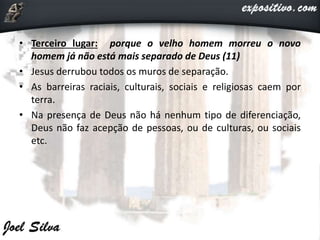 • Terceiro lugar: porque o velho homem morreu o novo
homem já não está mais separado de Deus (11)
• Jesus derrubou todos os muros de separação.
• As barreiras raciais, culturais, sociais e religiosas caem por
terra.
• Na presença de Deus não há nenhum tipo de diferenciação,
Deus não faz acepção de pessoas, ou de culturas, ou sociais
etc.
 