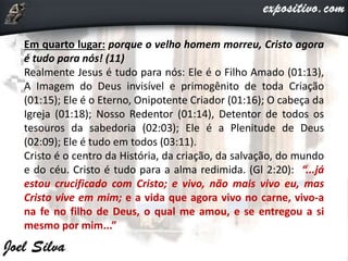 Em quarto lugar: porque o velho homem morreu, Cristo agora
é tudo para nós! (11)
Realmente Jesus é tudo para nós: Ele é o Filho Amado (01:13),
A Imagem do Deus invisível e primogênito de toda Criação
(01:15); Ele é o Eterno, Onipotente Criador (01:16); O cabeça da
Igreja (01:18); Nosso Redentor (01:14), Detentor de todos os
tesouros da sabedoria (02:03); Ele é a Plenitude de Deus
(02:09); Ele é tudo em todos (03:11).
Cristo é o centro da História, da criação, da salvação, do mundo
e do céu. Cristo é tudo para a alma redimida. (Gl 2:20): “...já
estou crucificado com Cristo; e vivo, não mais vivo eu, mas
Cristo vive em mim; e a vida que agora vivo no carne, vivo-a
na fe no filho de Deus, o qual me amou, e se entregou a si
mesmo por mim...”
 