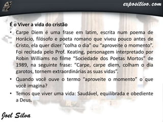 É o Viver a vida do cristão
• Carpe Diem é uma frase em latim, escrita num poema de
Horácio, filósofo e poeta romano que viveu pouco antes de
Cristo, ela quer dizer “colha o dia” ou “aproveite o momento”.
Foi recitada pelo Prof. Keating, personagem interpretado por
Robin Williams no filme “Sociedade dos Poetas Mortos” de
1989, na seguinte frase: “Carpe, carpe diem, colham o dia
garotos, tornem extraordinárias as suas vidas”.
• Quando você ouve o termo “aproveite o momento” o que
você imagina?
• Temos que viver uma vida: Saudável, equilibrada e obediente
a Deus.
 