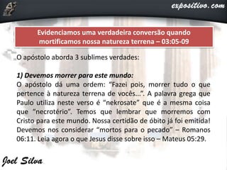 Evidenciamos uma verdadeira conversão quando
mortificamos nossa natureza terrena – 03:05-09
O apóstolo aborda 3 sublimes verdades:
1) Devemos morrer para este mundo:
O apóstolo dá uma ordem: “Fazei pois, morrer tudo o que
pertence à natureza terrena de vocês...”. A palavra grega que
Paulo utiliza neste verso é “nekrosate” que é a mesma coisa
que “necrotério”. Temos que lembrar que morremos com
Cristo para este mundo. Nossa certidão de óbito já foi emitida!
Devemos nos considerar “mortos para o pecado” – Romanos
06:11. Leia agora o que Jesus disse sobre isso – Mateus 05:29.
 