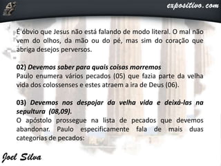 É óbvio que Jesus não está falando de modo literal. O mal não
vem do olhos, da mão ou do pé, mas sim do coração que
abriga desejos perversos.
02) Devemos saber para quais coisas morremos
Paulo enumera vários pecados (05) que fazia parte da velha
vida dos colossenses e estes atraem a ira de Deus (06).
03) Devemos nos despojar da velha vida e deixá-las na
sepultura (08,09).
O apóstolo prossegue na lista de pecados que devemos
abandonar. Paulo especificamente fala de mais duas
categorias de pecados:
 
