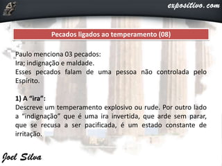 Pecados ligados ao temperamento (08)
Paulo menciona 03 pecados:
Ira; indignação e maldade.
Esses pecados falam de uma pessoa não controlada pelo
Espírito.
1) A “ira”:
Descreve um temperamento explosivo ou rude. Por outro lado
a “indignação” que é uma ira invertida, que arde sem parar,
que se recusa a ser pacificada, é um estado constante de
irritação.
 
