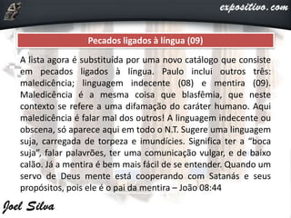 Pecados ligados à língua (09)
A lista agora é substituída por uma novo catálogo que consiste
em pecados ligados à língua. Paulo inclui outros três:
maledicência; linguagem indecente (08) e mentira (09).
Maledicência é a mesma coisa que blasfêmia, que neste
contexto se refere a uma difamação do caráter humano. Aqui
maledicência é falar mal dos outros! A linguagem indecente ou
obscena, só aparece aqui em todo o N.T. Sugere uma linguagem
suja, carregada de torpeza e imundícies. Significa ter a “boca
suja”, falar palavrões, ter uma comunicação vulgar, e de baixo
calão. Já a mentira é bem mais fácil de se entender. Quando um
servo de Deus mente está cooperando com Satanás e seus
propósitos, pois ele é o pai da mentira – João 08:44
 