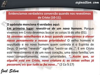 Evidenciamos verdadeira conversão quando nos revestimos
de Cristo (10-11).
O apóstolo menciona 4 verdades aqui:
Em primeiro lugar: revestir-se de um novo homem. Porque
vivemos em Cristo devemos buscar as coisas lá do alto (01).
Só seremos semelhantes a Jesus quando começarmos a elevar
nosso pensamento e nossas prioridades! O velho homem é
sepultado e no novo homem quem controla é o Espírito de
Deus. O verbo “revestir” significa “vestir-se de...”. E em Cristo
este revestimento é de um novo coração, uma nova família, um
novo comportamento, novas prioridades. “...Assim que, se
alguém está em Cristo, nova criatura é; as coisas velhas já
passaram; eis que tudo se fez novo...” (2 Co 5:17)
 