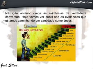 Na lição anterior vimos as evidências da verdadeira
conversão. Hoje vamos ver quais são as evidências que
estamos caminhando em santidade como Jesus.
 