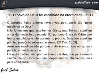 1 - O povo de Deus foi escolhido na eternidade- 03:12
O apóstolo Paulo ordena: revesti-vos, pois, vocês são “povo
escolhido de Deus”.
Não fomos nós que escolhemos Cristo, mas Ele nos escolheu
antes da fundação do mundo. Foi por pura Graça de Cristo que
fomos escolhidos e não por mérito próprio. Deus nos escolheu
por Seu propósito soberano e eterno (2ª Tim. 01:09).
Jesus nos escolheu não porque praticávamos boas obras, mas
para fazermos boas obras.
Ele nos escolheu, não porque éramos santos, mas para sermos
santos. Ele nos escolheu não porque éramos obedientes, mas
para obediência.
 
