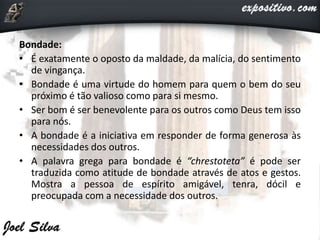 Bondade:
• É exatamente o oposto da maldade, da malícia, do sentimento
de vingança.
• Bondade é uma virtude do homem para quem o bem do seu
próximo é tão valioso como para si mesmo.
• Ser bom é ser benevolente para os outros como Deus tem isso
para nós.
• A bondade é a iniciativa em responder de forma generosa às
necessidades dos outros.
• A palavra grega para bondade é “chrestoteta” é pode ser
traduzida como atitude de bondade através de atos e gestos.
Mostra a pessoa de espírito amigável, tenra, dócil e
preocupada com a necessidade dos outros.
 