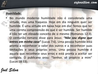 Humildade:
• No mundo moderno humildade não é considerada uma
virtude, mas uma fraqueza. Hoje em dia ninguém quer ser
humilde. É uma virtude em baixa hoje em dia! Temos que ter
uma correta compreensão do que é ser humilde. Ser humilde
é não ter um elevado conceito de si mesmo (Romanos 12:3).
O centurião romano disse para Jesus: “Não sou digno que
entres em minha casa” (Lucas 7:6). Uma pessoa humilde está
pronta a reconhecer o valor dos outros e a reconhecer suas
limitações e seus próprios erros. Uma pessoa humilde é
aquela que reconhece seus erros e está pronta a aceitar ser
corrigida. O publicano orou: “Senhor, sê propício a mim”
(Lucas 18:13).
 