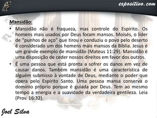 Mansidão:
• Mansidão não é fraqueza, mas controle do Espírito. Os
homens mais usados por Deus foram mansos. Moisés, o líder
de “punhos de aço” que tirou e conduziu o povo pelo deserto
é considerado um dos homens mais mansos da Bíblia. Jesus é
um grande exemplo de mansidão (Mateus 11:29). Mansidão é
uma disposição de ceder nossos direitos em favor dos outros.
• É uma pessoa que está pronta a sofrer os danos em vez de
causar danos. Também mansidão é uma característica de
alguém submisso à vontade de Deus, mediante o poder que
opera pelo Espírito Santo. Uma pessoa mansa conserva o
domínio próprio porque é guiada por Deus. Tem ao mesmo
tempo a energia e a suavidade da verdadeira gentileza. Leia
(Prov. 16:32).
 