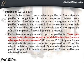 Paciência: (03:12 e 13)
• Paulo fecha a lista com a palavra paciência. É um tipo de
paciência longânime. É saber suportar ofensas sem
retaliações. É sofrer maus tratos sem amargurar a alma. É
paciência estendida ao máximo! É uma virtude cada vez mais
em falta nos dias de hoje. É a paciência que Cristo espera de
nós para amparar o fraco até que ele se levante.
• Paulo também registra este tipo de paciência: “Nós que
somos fortes devemos suportar as debilidades dos fracos e
não agradar a nós mesmos” (Romanos 15:1). A Igreja é uma
comunidade de pessoas pacientes e perdoadoras. E perdão
não é unilateral, mas bilateral. Quem ofendeu deve pedir
perdão e quem foi ofendido deve perdoar. É um perdão que
não tem limites!
 