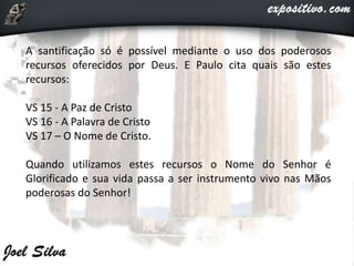 A santificação só é possível mediante o uso dos poderosos
recursos oferecidos por Deus. E Paulo cita quais são estes
recursos:
VS 15 - A Paz de Cristo
VS 16 - A Palavra de Cristo
VS 17 – O Nome de Cristo.
Quando utilizamos estes recursos o Nome do Senhor é
Glorificado e sua vida passa a ser instrumento vivo nas Mãos
poderosas do Senhor!
 