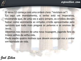 O verso 12 começa com uma ordem clara: “revistam-se”!
Eis aqui um mandamento, o verbo está no imperativo,
mostrando que, de uma vez e para sempre, os cristãos deviam
tomar como vestimenta as virtudes cristãs apresentadas pelo
apóstolo que nada mais pregava as palavras e os ensinos de
Jesus.
Devemos nos revestir de uma nova roupagem, jogando fora os
trapos velhos da velha vida.
Paulo expõe quatro motivos que devem encorajar-nos a andar
em novidade de vida.
 