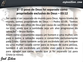 2 - O povo de Deus foi separado como
propriedade exclusiva de Deus – 03:12
Ser santo é ser separado do mundo para Deus. Agora tirados do
mundo, somos propriedade de Deus – I Pedro 02:09. “Somos
feitos santos aos olhos de Deus por causa do sacrifício de Cristo
na cruz, ainda que a santidade seja um alvo progressivo da
salvação” – Bruce Barton.
Assim como o casamento separa um homem e uma mulher, um
para o outro, a salvação separa o convertido exclusivamente
para Cristo. Como também seria um escândalo ver um homem
ou uma mulher casada correr para os braços de outra pessoa,
também é um escândalo um cristão viver para o mundo ou
para agradar sua carne, sendo que já foi separado (a) para
Cristo (o noivo).
 