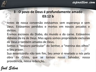 3 - O povo de Deus é profundamente amado
03:12 b
Antes de nossa conversão estávamos sem esperança e sem
Deus. Estávamos perdidos e mortos em nossos pecados e
delitos.
Éramos escravos do Diabo, do mundo e da carne. Estávamos
debaixo da ira de Deus. Mas agora somos propriedade exclusiva
de Deus e também amados de Deus.
Somos o “tesouro particular” do Senhor, a “menina dos olhos”
o Seu prazer.
Sua misericórdia não tem fim, Seu amor é revelado a nós pela
obra da Cristo, que se tornou nosso Salvador, nossa
providência, nossa redenção.
 
