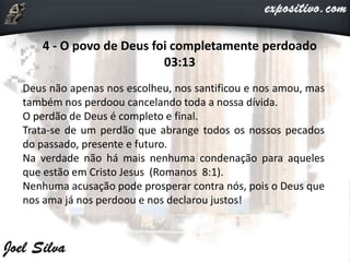 4 - O povo de Deus foi completamente perdoado
03:13
Deus não apenas nos escolheu, nos santificou e nos amou, mas
também nos perdoou cancelando toda a nossa dívida.
O perdão de Deus é completo e final.
Trata-se de um perdão que abrange todos os nossos pecados
do passado, presente e futuro.
Na verdade não há mais nenhuma condenação para aqueles
que estão em Cristo Jesus (Romanos 8:1).
Nenhuma acusação pode prosperar contra nós, pois o Deus que
nos ama já nos perdoou e nos declarou justos!
 