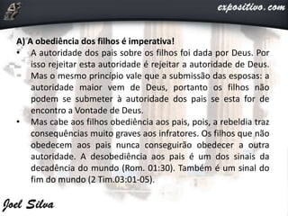 A) A obediência dos filhos é imperativa!
• A autoridade dos pais sobre os filhos foi dada por Deus. Por
isso rejeitar esta autoridade é rejeitar a autoridade de Deus.
Mas o mesmo princípio vale que a submissão das esposas: a
autoridade maior vem de Deus, portanto os filhos não
podem se submeter à autoridade dos pais se esta for de
encontro a Vontade de Deus.
• Mas cabe aos filhos obediência aos pais, pois, a rebeldia traz
consequências muito graves aos infratores. Os filhos que não
obedecem aos pais nunca conseguirão obedecer a outra
autoridade. A desobediência aos pais é um dos sinais da
decadência do mundo (Rom. 01:30). Também é um sinal do
fim do mundo (2 Tim.03:01-05).
 