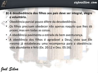 B) A desobediência dos filhos aos pais deve ser integral, alegre
e voluntária.
• Obediência parcial pouco difere da desobediência.
• Os filhos precisam obedecer não apenas naquilo que lhes dá
prazer, mas em todas as coisas.
• A obediência pavimenta a estrada da bem aventurança.
• A obediência dos filhos é agradável a Deus, visto que Ele
mesmo já estabeleceu uma recompensa para a obediência:
vida abundante e feliz (Ex. 20:12 e Deu. 05:16).
 