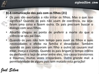 B) A comunicação dos pais com os filhos (21)
• Os pais são exortados a não irritar os filhos. Mas o que isso
significa? Quando os pais não usam de coerência, ou seja:
falam uma coisa e fazem outra. Os pais precisam buscar o
diálogo com seus filhos.
• Absalão chegou ao ponto de preferir a morte do que o
silêncio se seu pai Davi.
• Quando os pais não tem tempo para ouvir os filhos e suas
necessidades o efeito na família é devastador. Também
quando os pais comparam um filho a outro só causam mal
estar, inveja e ciúmes. Quando os pais brigam o tempo inteiro
ou desfazem o laço de amor entre eles, isto causa transtornos
e traumas, muitas vezes irreparáveis. Outro grande mal: a
permissividade de alguns pais tem matado esta geração!
 