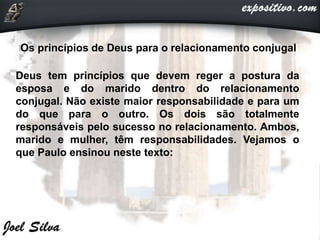 Os princípios de Deus para o relacionamento conjugal
Deus tem princípios que devem reger a postura da
esposa e do marido dentro do relacionamento
conjugal. Não existe maior responsabilidade e para um
do que para o outro. Os dois são totalmente
responsáveis pelo sucesso no relacionamento. Ambos,
marido e mulher, têm responsabilidades. Vejamos o
que Paulo ensinou neste texto:
 
