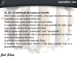 Vs. 18 – A submissão da esposa ao marido
Não é uma questão de inferioridade, visto que nós devemos nos
submeter uns aos outros (Ef.05:21).
Tanto homem como mulher são um em Cristo.
A submissão que Paulo ensina não é uma questão de valor, mas
uma função dentro da estrutura familiar.
Não se pode confundir “submissão” com “escravidão”.
A autoridade do marido não é um governo ditatorial ou tirano,
mas uma liderança amorosa.
A posição do homem foi dada por Deus.
O homem foi criado para liderar e não para mandar. Esta é a
grande diferença!
 