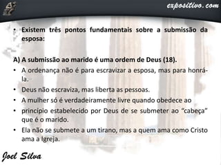 • Existem três pontos fundamentais sobre a submissão da
esposa:
A) A submissão ao marido é uma ordem de Deus (18).
• A ordenança não é para escravizar a esposa, mas para honrá-
la.
• Deus não escraviza, mas liberta as pessoas.
• A mulher só é verdadeiramente livre quando obedece ao
• princípio estabelecido por Deus de se submeter ao “cabeça”
que é o marido.
• Ela não se submete a um tirano, mas a quem ama como Cristo
ama a Igreja.
 