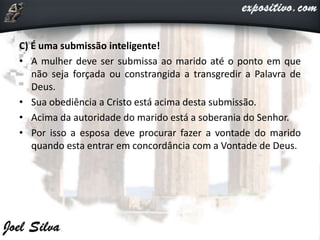 C) É uma submissão inteligente!
• A mulher deve ser submissa ao marido até o ponto em que
não seja forçada ou constrangida a transgredir a Palavra de
Deus.
• Sua obediência a Cristo está acima desta submissão.
• Acima da autoridade do marido está a soberania do Senhor.
• Por isso a esposa deve procurar fazer a vontade do marido
quando esta entrar em concordância com a Vontade de Deus.
 